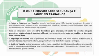 O QUE É CONSIDERADO SEGURANÇA E
SAÚDE NO TRABALHO?
• A Saúde e Segurança no Trabalho, também conhecida como SST, abrange programas, diretrizes e
procedimentos que a empresa precisa ter para garantir a saúde e a segurança dos trabalhadores. Sejam eles
colaboradores fixos, temporários ou terceirizados.
• Pode ser interpretada como uma série de medidas que a empresa pode adotar no seu dia a dia para
prevenir os colaboradores de doenças, acidentes e consequentemente preservar a saúde e o bem-estar
físico e mental deles.
• A Segurança no Trabalho foca na prevenção de acidentes e lesões, com ações voltadas à identificação e
controle de riscos no ambiente laboral, assegurando um local de trabalho seguro e protegido.
• A Saúde no Trabalho analisa fatores que podem afetar a qualidade de vida dos colaboradores, promovendo
práticas que garantam equilíbrio e boas condições para o desempenho de suas funções, visando tanto o
bem-estar físico quanto o mental.
 