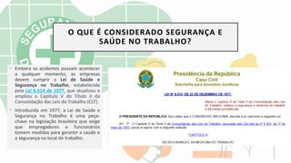• Embora os acidentes possam acontecer
a qualquer momento, as empresas
devem cumprir a Lei de Saúde e
Segurança no Trabalho, estabelecida
pela Lei 6.514 de 1977, que atualizou e
ampliou o Capítulo V do Título II da
Consolidação das Leis do Trabalho (CLT).
• Introduzida em 1977, a Lei de Saúde e
Segurança no Trabalho é uma peça-
chave na legislação brasileira que exige
que empregadores e funcionários
tomem medidas ​​para garantir a saúde e
a segurança no local de trabalho.
O QUE É CONSIDERADO SEGURANÇA E
SAÚDE NO TRABALHO?
 