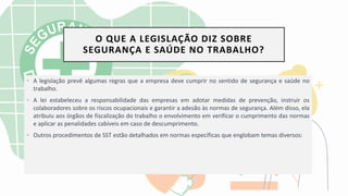 O QUE A LEGISLAÇÃO DIZ SOBRE
SEGURANÇA E SAÚDE NO TRABALHO?
• A legislação prevê algumas regras que a empresa deve cumprir no sentido de segurança e saúde no
trabalho.
• A lei estabeleceu a responsabilidade das empresas em adotar medidas de prevenção, instruir os
colaboradores sobre os riscos ocupacionais e garantir a adesão às normas de segurança. Além disso, ela
atribuiu aos órgãos de fiscalização do trabalho o envolvimento em verificar o cumprimento das normas
e aplicar as penalidades cabíveis em caso de descumprimento.
• Outros procedimentos de SST estão detalhados em normas específicas que englobam temas diversos:
 