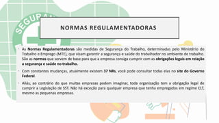NORMAS REGULAMENTADORAS
• As Normas Regulamentadoras são medidas de Segurança do Trabalho, determinadas pelo Ministério do
Trabalho e Emprego (MTE), que visam garantir a segurança e saúde do trabalhador no ambiente de trabalho.
São as normas que servem de base para que a empresa consiga cumprir com as obrigações legais em relação
a segurança e saúde no trabalho.
• Com constantes mudanças, atualmente existem 37 NRs, você pode consultar todas elas no site do Governo
Federal.
• Aliás, ao contrário do que muitas empresas podem imaginar, toda organização tem a obrigação legal de
cumprir a Legislação de SST. Não há exceção para qualquer empresa que tenha empregados em regime CLT,
mesmo as pequenas empresas.
 