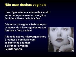 Não usar duchas vaginais

Uma higiene íntima adequada é muito
importante para manter os órgãos
femininos livres de infecções.

O interior da vagina é habitado por
centenas de microorganismos que
formam a flora vaginal.

A função destes microorganismos
é manter o equilíbrio com
as bactérias e fungos
e defender a vagina
de infecções.
 