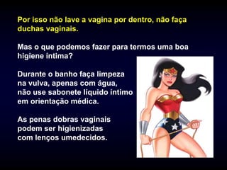 Por isso não lave a vagina por dentro, não faça
duchas vaginais.

Mas o que podemos fazer para termos uma boa
higiene íntima?

Durante o banho faça limpeza
na vulva, apenas com água,
não use sabonete líquido íntimo
em orientação médica.

As penas dobras vaginais
podem ser higienizadas
com lenços umedecidos.
 