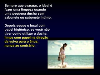 Sempre que evacuar, o ideal é
fazer uma limpeza usando
uma pequena ducha sem
sabonete ou sabonete intimo.

Depois seque o local com
papel higiênico, se você não
tiver como utilizar a ducha,
limpe com papel na direção
da vulva para o ânus,
nunca ao contrário.
 