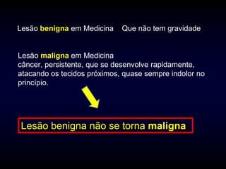 Lesão benigna em Medicina    Que não tem gravidade


Lesão maligna em Medicina
câncer, persistente, que se desenvolve rapidamente,
atacando os tecidos próximos, quase sempre indolor no
princípio.




Lesão benigna não se torna maligna
 