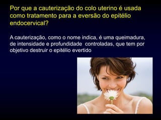 Por que a cauterização do colo uterino é usada
como tratamento para a eversão do epitélio
endocervical?

A cauterização, como o nome indica, é uma queimadura,
de intensidade e profundidade controladas, que tem por
objetivo destruir o epitélio evertido
 