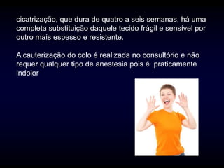 cicatrização, que dura de quatro a seis semanas, há uma
completa substituição daquele tecido frágil e sensível por
outro mais espesso e resistente.

A cauterização do colo é realizada no consultório e não
requer qualquer tipo de anestesia pois é praticamente
indolor
 