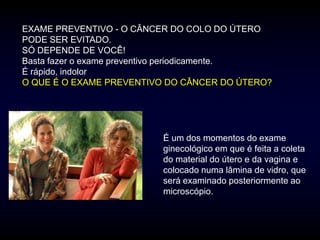 EXAME PREVENTIVO - O CÂNCER DO COLO DO ÚTERO
PODE SER EVITADO.
SÓ DEPENDE DE VOCÊ!
Basta fazer o exame preventivo periodicamente.
É rápido, indolor
O QUE É O EXAME PREVENTIVO DO CÂNCER DO ÚTERO?




                         É um dos momentos do exame
                         ginecológico em que é feita a coleta
                         do material do útero e da vagina e
                         colocado numa lâmina de vidro, que
                         será examinado posteriormente ao
                         microscópio.
 