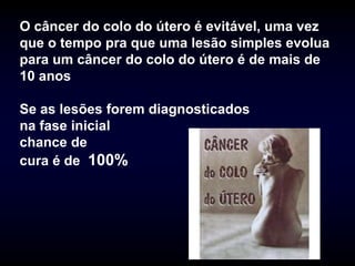 O câncer do colo do útero é evitável, uma vez
que o tempo pra que uma lesão simples evolua
para um câncer do colo do útero é de mais de
10 anos

Se as lesões forem diagnosticados
na fase inicial
chance de
cura é de 100%
 