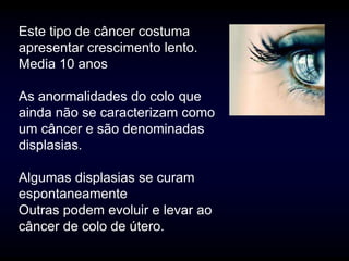 Este tipo de câncer costuma
apresentar crescimento lento.
Media 10 anos

As anormalidades do colo que
ainda não se caracterizam como
um câncer e são denominadas
displasias.

Algumas displasias se curam
espontaneamente
Outras podem evoluir e levar ao
câncer de colo de útero.
 