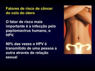 Fatores de risco de câncer
do colo do útero

O fator de risco mais
importante é a infecção pelo
papilomavírus humano, o
HPV.

90% das vezes o HPV é
transmitido de uma pessoa a
outra através de relação
sexual
 