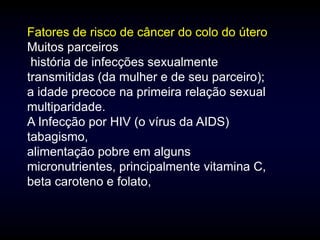 Fatores de risco de câncer do colo do útero
Muitos parceiros
 história de infecções sexualmente
transmitidas (da mulher e de seu parceiro);
a idade precoce na primeira relação sexual
multiparidade.
A Infecção por HIV (o vírus da AIDS)
tabagismo,
alimentação pobre em alguns
micronutrientes, principalmente vitamina C,
beta caroteno e folato,
 