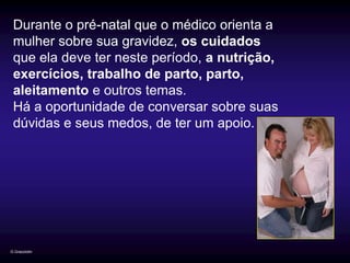 Durante o pré-natal que o médico orienta a
 mulher sobre sua gravidez, os cuidados
 que ela deve ter neste período, a nutrição,
 exercícios, trabalho de parto, parto,
 aleitamento e outros temas.
 Há a oportunidade de conversar sobre suas
 dúvidas e seus medos, de ter um apoio.




G.Grazziotin
 