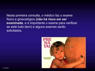 Nesta primeira consulta, o médico faz o exame
       físico e ginecológico (não há risco em ser
       examinada, e é importante o exame para verificar
       se está tudo bem) e alguns exames serão
       solicitados.




G.Grazziotin
 