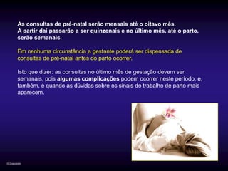 As consultas de pré-natal serão mensais até o oitavo mês.
         A partir daí passarão a ser quinzenais e no último mês, até o parto,
         serão semanais.

         Em nenhuma circunstância a gestante poderá ser dispensada de
         consultas de pré-natal antes do parto ocorrer.

         Isto que dizer: as consultas no último mês de gestação devem ser
         semanais, pois algumas complicações podem ocorrer neste período, e,
         também, é quando as dúvidas sobre os sinais do trabalho de parto mais
         aparecem.




G.Grazziotin
 