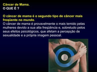 Câncer de Mama.
O QUE É ?

O câncer de mama é o segundo tipo de câncer mais
freqüente no mundo.
O câncer de mama é provavelmente o mais temido pelas
mulheres devido a sua alta freqüência e, sobretudo pelos
seus efeitos psicológicos, que afetam a percepção de
sexualidade e a própria imagem pessoal.
 