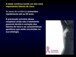 A idade continua sendo um dos mais
importantes fatores de risco.

As taxas de incidência aumentam
rapidamente até os 50 anos,

A prevenção primária dessa
neoplasia ainda não é totalmente
possível devido à variação dos
fatores de risco e as características
genéticas que estão envolvidas na
sua etiologia.
 