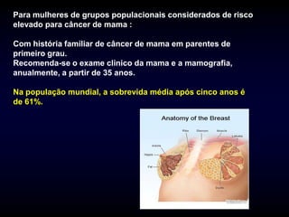 Para mulheres de grupos populacionais considerados de risco
elevado para câncer de mama :

Com história familiar de câncer de mama em parentes de
primeiro grau.
Recomenda-se o exame clinico da mama e a mamografia,
anualmente, a partir de 35 anos.

Na população mundial, a sobrevida média após cinco anos é
de 61%.
 