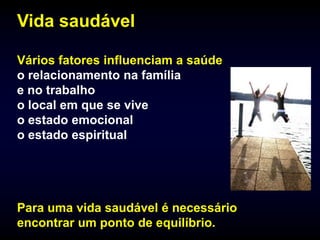Vida saudável

Vários fatores influenciam a saúde
o relacionamento na família
e no trabalho
o local em que se vive
o estado emocional
o estado espiritual




Para uma vida saudável é necessário
encontrar um ponto de equilíbrio.
 