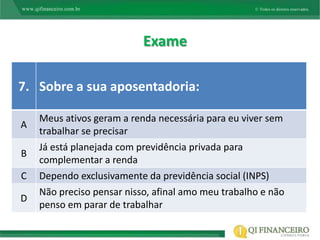 Exame

7. Sobre a sua aposentadoria:

    Meus ativos geram a renda necessária para eu viver sem
A
    trabalhar se precisar
    Já está planejada com previdência privada para
B
    complementar a renda
C   Dependo exclusivamente da previdência social (INPS)
    Não preciso pensar nisso, afinal amo meu trabalho e não
D
    penso em parar de trabalhar
 