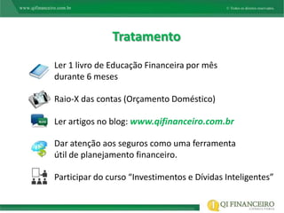Tratamento
Ler 1 livro de Educação Financeira por mês
durante 6 meses

Raio-X das contas (Orçamento Doméstico)

Ler artigos no blog: www.qifinanceiro.com.br

Dar atenção aos seguros como uma ferramenta
útil de planejamento financeiro.

Participar do curso “Investimentos e Dívidas Inteligentes”
 
