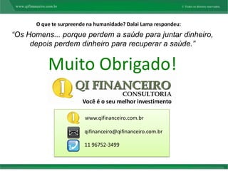 O que te surpreende na humanidade? Dalai Lama respondeu:
“Os Homens... porque perdem a saúde para juntar dinheiro,
     depois perdem dinheiro para recuperar a saúde.”


          Muito Obrigado!
                       Você é o seu melhor investimento

                        www.qifinanceiro.com.br

                        qifinanceiro@qifinanceiro.com.br

                        11 96752-3499
 