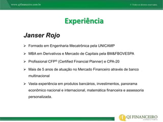 Experiência
Janser Rojo
 Formado em Engenharia Mecatrônica pela UNICAMP

 MBA em Derivativos e Mercado de Capitais pela BM&FBOVESPA

 Profissional CFP® (Certified Financial Planner) e CPA-20

 Mais de 5 anos de atuação no Mercado Financeiro através de banco
   multinacional

 Vasta experiência em produtos bancários, investimentos, panorama
   econômico nacional e internacional, matemática financeira e assessoria
   personalizada.
 