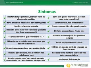 Sintomas
 Não tem tempo para lazer, exercício físico ou          Sofre com gastos imprevistos (não tem
           alimentação saudável                                 reserva de emergência)
Horas extras são necessárias para cobrir gastos           Só tem dívidas, não investimentos
          Família reclama da ausência                  Compra quando dá e não quando precisa
Não sabe o que fazer com o dinheiro que sobra
                                                         Dinheiro acaba antes do fim do mês
          (Ah, deixa na poupança!)
                                                        Gasta-se mais com juros do que novas
  Se preocupa com “o que aconteceria se...”
                                                                      compras
 Não entende as notícias sobre economia que
                                                           Atraso no pagamento de contas
            passam na televisão
                                                       Falência em caso de perda do emprego ou
Os sonhos perderam lugar para a rotina diária
                                                                    fonte de renda
  Trabalha pelo dinheiro, mas o dinheiro não           Não sabe como manter o padrão de vida
              trabalha por você                                após a aposentadoria
 Acredita em mitos como “para investir precisa ter
muito dinheiro” ou “bolsa de valores não é para mim”
                                                              Sentimento de frustração
 