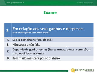 Exame


1. Emcontar ganho com horas extras)ganhos e despesas:
   (sem
        relação aos seus

A   Sobra dinheiro no final do mês
B   Não sobra e não falta
    Dependo de ganhos extras (horas extras, bônus, comissões)
C
    para equilibrar as contas
D   Tem muito mês para pouco dinheiro
 