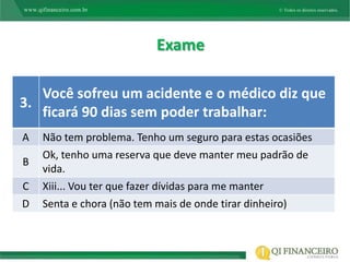 Exame

   Você sofreu um acidente e o médico diz que
3.
   ficará 90 dias sem poder trabalhar:
A   Não tem problema. Tenho um seguro para estas ocasiões
    Ok, tenho uma reserva que deve manter meu padrão de
B
    vida.
C   Xiii... Vou ter que fazer dívidas para me manter
D   Senta e chora (não tem mais de onde tirar dinheiro)
 