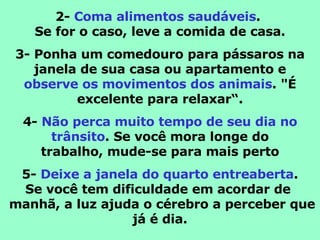 2-  Coma alimentos saudáveis .  Se for o caso, leve a comida de casa. 3- Ponha um comedouro para pássaros na janela de sua casa ou apartamento e observe os movimentos dos animais . "É excelente para relaxar“. 4-  Não perca muito tempo de seu dia no trânsito . Se você mora longe do trabalho, mude-se para mais perto 5-  Deixe a janela do quarto entreaberta . Se você tem dificuldade em acordar de   manhã, a luz ajuda o cérebro a perceber que já é dia. 
