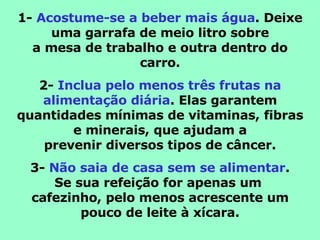 1-  Acostume-se a beber mais água . Deixe uma garrafa de meio litro sobre a mesa de trabalho e outra dentro do carro. 2-  Inclua pelo menos três frutas na alimentação diária . Elas garantem quantidades mínimas de vitaminas, fibras e minerais, que ajudam a prevenir diversos tipos de câncer. 3-  Não saia de casa sem se alimentar . Se sua refeição for apenas um  cafezinho, pelo menos acrescente um pouco de leite à xícara. 
