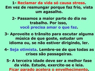 1-   Reclamar da vida só causa stress . Em vez de resmungar porque faz frio, vista um agasalho. 2- Passamos a maior parte do dia no trabalho. Por isso,  você precisa amar o que faz . 3- Aproveite o trânsito para escutar alguma música de que goste, estudar um idioma ou, se não estiver dirigindo, ler. 4-  Seja otimista . Lembre-se de que todas as crises são passageiras. 5- A terceira idade deve ser a melhor fase da vida. Estude, exercite-se e leia. Ficar parado acelera o envelhecimento . 