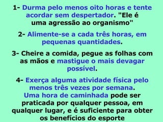 1-  Durma pelo menos oito horas e tente acordar sem despertador . "Ele é uma agressão ao organismo" 2-  Alimente-se a cada três horas, em pequenas quantidades . 3- Cheire a comida, pegue as folhas com as mãos e  mastigue o mais devagar possível . 4-  Exerça alguma atividade física pelo menos três vezes por semana . Uma hora de caminhada  pode ser praticada por qualquer pessoa, em qualquer lugar, e é suficiente para obter os benefícios do esporte 