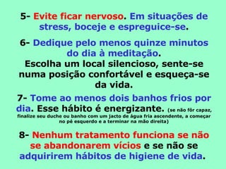 5-  Evite ficar nervoso .  Em situações de stress, boceje e espreguice-se . 6-  Dedique pelo menos quinze minutos do dia à meditação . Escolha um local silencioso, sente-se numa posição confortável e esqueça-se da vida. 7-  Tome ao menos dois banhos frios por dia . Esse hábito é energizante.  (se não fôr capaz, finalize seu duche ou banho com um jacto de água fria ascendente, a começar no pé esquerdo e a terminar na mão direita) 8-  Nenhum tratamento funciona se não se abandonarem vícios  e se não se  adquirirem hábitos de higiene de vida .  