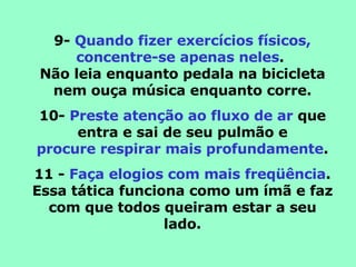 9-  Quando fizer exercícios físicos, concentre-se apenas neles .  Não leia enquanto pedala na bicicleta nem ouça música enquanto corre. 10-  Preste atenção ao fluxo de ar  que entra e sai de seu pulmão e procure respirar mais profundamente . 11 -  Faça elogios com mais freqüência . Essa tática funciona como um ímã e faz com que todos queiram estar a seu lado. 