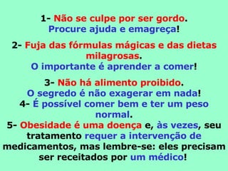 1-  Não se culpe por ser gordo . Procure ajuda e emagreça ! 2-  Fuja das fórmulas mágicas e das dietas milagrosas . O importante é aprender a comer ! 3-  Não há alimento proibido . O segredo é não exagerar em nada ! 4-  É possível comer bem e ter um peso normal . 5-  Obesidade é uma doença  e,  às vezes , seu tratamento  requer a intervenção de  medicamentos, mas lembre-se: eles precisam ser receitados por  um médico !   