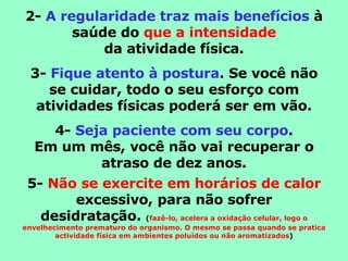 2-  A regularidade traz mais benefícios  à saúde do  que a intensidade da atividade física. 3-  Fique atento à postura . Se você não se cuidar, todo o seu esforço com atividades físicas poderá ser em vão. 4-  Seja paciente com seu corpo . Em um mês, você não vai recuperar o atraso de dez anos. 5-  Não se exercite em horários de calor  excessivo, para não sofrer desidratação.  ( fazê-lo, acelera a oxidação celular, logo o envelhecimento prematuro do organismo. O mesmo se passa quando se pratica actividade física em ambientes poluídos ou não aromatizados ) 