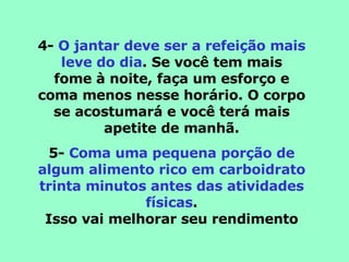 4-  O jantar deve ser a refeição mais leve do dia . Se você tem mais fome à noite, faça um esforço e coma menos nesse horário. O corpo se acostumará e você terá mais apetite de manhã. 5-  Coma uma pequena porção de algum alimento rico em carboidrato trinta minutos antes das atividades físicas . Isso vai melhorar seu rendimento 