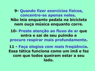 9-  Quando fizer exercícios físicos, concentre-se apenas neles .  Não leia enquanto pedala na bicicleta nem ouça música enquanto corre. 10-  Preste atenção ao fluxo de ar  que entra e sai de seu pulmão e procure respirar mais profundamente . 11 -  Faça elogios com mais freqüência . Essa tática funciona como um ímã e faz com que todos queiram estar a seu lado. 