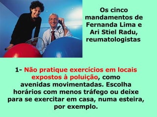 Os cinco mandamentos de Fernanda Lima e Ari Stiel Radu, reumatologistas   1-  Não pratique exercícios em locais expostos à poluição , como avenidas movimentadas. Escolha horários com menos tráfego ou deixe para se exercitar em casa, numa esteira, por exemplo. 