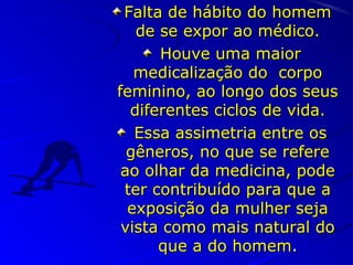 Falta de hábito do homemFalta de hábito do homem
de se expor ao médico.de se expor ao médico.
Houve uma maiorHouve uma maior
medicalização do corpomedicalização do corpo
feminino, ao longo dos seusfeminino, ao longo dos seus
diferentes ciclos de vida.diferentes ciclos de vida.
Essa assimetria entre osEssa assimetria entre os
gêneros, no que se referegêneros, no que se refere
ao olhar da medicina, podeao olhar da medicina, pode
ter contribuído para que ater contribuído para que a
exposição da mulher sejaexposição da mulher seja
vista como mais natural dovista como mais natural do
que a do homemque a do homem..
 