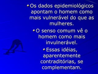 Os dados epidemiológicosOs dados epidemiológicos
apontam o homem comoapontam o homem como
mais vulnerável do que asmais vulnerável do que as
mulheres.mulheres.
O senso comum vê oO senso comum vê o
homem como maishomem como mais
invulnerável.invulnerável.
Essas idéias,Essas idéias,
aparentementeaparentemente
contraditórias, secontraditórias, se
complementam.complementam.
 