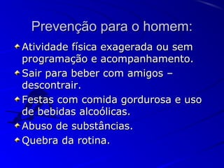 Prevenção para o homem:Prevenção para o homem:
Atividade física exagerada ou semAtividade física exagerada ou sem
programação e acompanhamento.programação e acompanhamento.
Sair para beber com amigos –Sair para beber com amigos –
descontrair.descontrair.
Festas com comida gordurosa e usoFestas com comida gordurosa e uso
de bebidas alcoólicas.de bebidas alcoólicas.
Abuso de substâncias.Abuso de substâncias.
Quebra da rotina.Quebra da rotina.
 