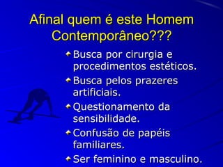 Afinal quem é este HomemAfinal quem é este Homem
Contemporâneo???Contemporâneo???
Busca por cirurgia eBusca por cirurgia e
procedimentos estéticos.procedimentos estéticos.
Busca pelos prazeresBusca pelos prazeres
artificiais.artificiais.
Questionamento daQuestionamento da
sensibilidade.sensibilidade.
Confusão de papéisConfusão de papéis
familiares.familiares.
Ser feminino e masculino.Ser feminino e masculino.
 