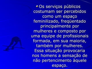 Os serviços públicosOs serviços públicos
costumam ser percebidoscostumam ser percebidos
como um espaçocomo um espaço
feminilizado, freqüentadofeminilizado, freqüentado
principalmente porprincipalmente por
mulheres e composto pormulheres e composto por
uma equipe de profissionaisuma equipe de profissionais
formada, em sua maioria,formada, em sua maioria,
também por mulheres.também por mulheres.
Essa situação provocariaEssa situação provocaria
nos homens a sensação denos homens a sensação de
não pertencimento àquelenão pertencimento àquele
espaço.espaço.
 