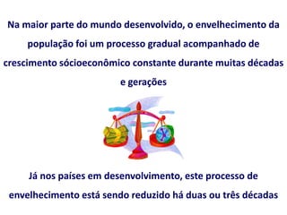Na maior parte do mundo desenvolvido, o envelhecimento da
população foi um processo gradual acompanhado de
crescimento sócioeconômico constante durante muitas décadas
e gerações
Já nos países em desenvolvimento, este processo de
envelhecimento está sendo reduzido há duas ou três décadas
 