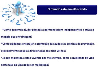*Como podemos ajudar pessoas a permanecerem independentes e ativas à
medida que envelhecem?
*Como podemos encorajar a promoção da saúde e as políticas de prevenção,
especialmente aquelas direcionadas aos mais velhos?
*Já que as pessoas estão vivendo por mais tempo, como a qualidade de vida
nesta fase da vida pode ser melhorada?
O mundo está envelhecendo
 