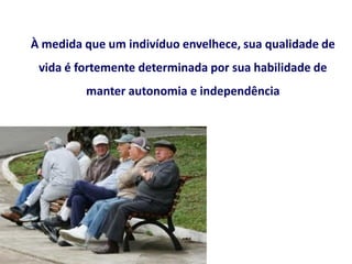 À medida que um indivíduo envelhece, sua qualidade de
vida é fortemente determinada por sua habilidade de
manter autonomia e independência
 