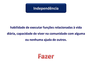 habilidade de executar funções relacionadas à vida
diária, capacidade de viver na comunidade com alguma
ou nenhuma ajuda de outros.
Independência
 