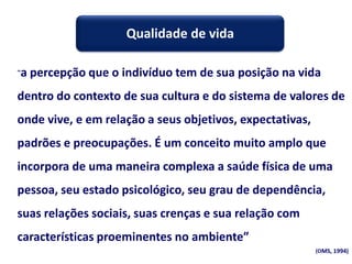 “a percepção que o indivíduo tem de sua posição na vida
dentro do contexto de sua cultura e do sistema de valores de
onde vive, e em relação a seus objetivos, expectativas,
padrões e preocupações. É um conceito muito amplo que
incorpora de uma maneira complexa a saúde física de uma
pessoa, seu estado psicológico, seu grau de dependência,
suas relações sociais, suas crenças e sua relação com
características proeminentes no ambiente”
(OMS, 1994)
Qualidade de vida
 